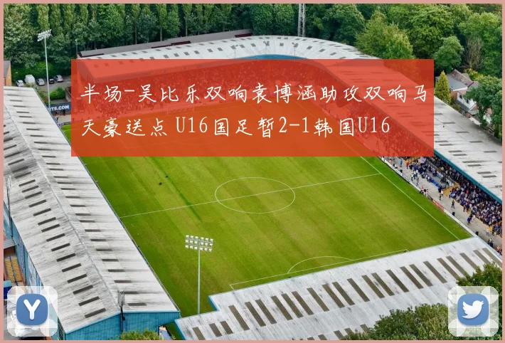 半场-吴比乐双响袁博涵助攻双响马天豪送点 U16国足暂2-1韩国U16