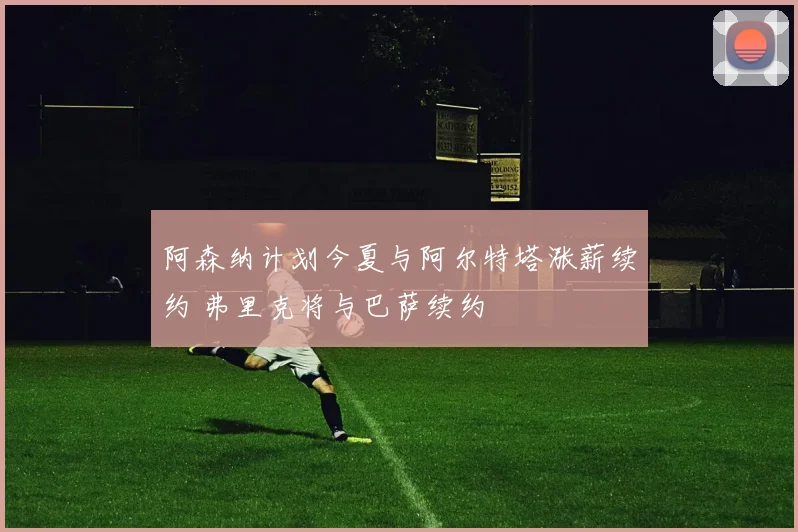 阿森纳计划今夏与阿尔特塔涨薪续约 弗里克将与巴萨续约
