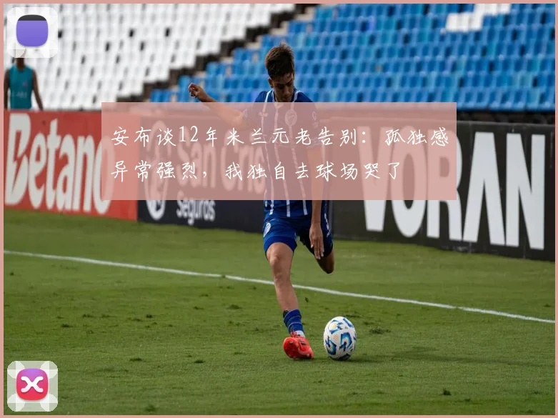 安布谈12年米兰元老告别：孤独感异常强烈，我独自去球场哭了